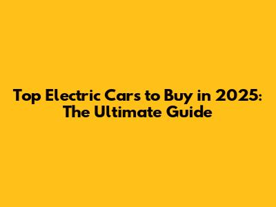 Top Electric Cars to Buy in 2025: The Ultimate Guide