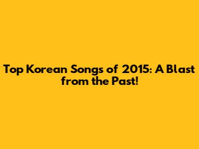 Top Korean Songs of 2015: A Blast from the Past!