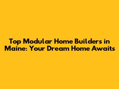 Top Modular Home Builders in Maine: Your Dream Home Awaits