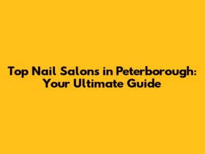 Top Nail Salons in Peterborough: Your Ultimate Guide