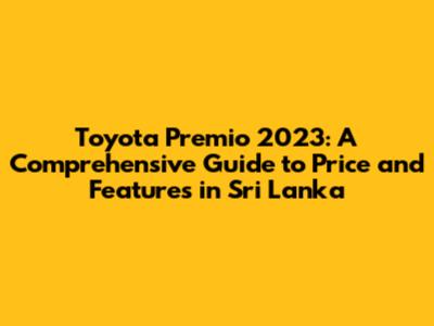 Toyota Premio 2023: A Comprehensive Guide to Price and Features in Sri Lanka