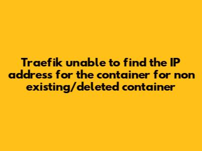 Traefik `unable to find the IP address for the container` for non existing/deleted container