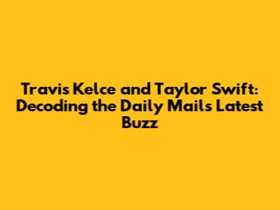Travis Kelce and Taylor Swift: Decoding the Daily Mail's Latest Buzz