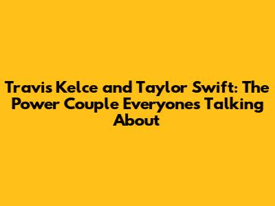 Travis Kelce and Taylor Swift: The Power Couple Everyone's Talking About
