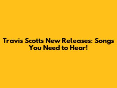 Travis Scott's New Releases: Songs You Need to Hear!