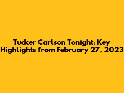 Tucker Carlson Tonight: Key Highlights from February 27, 2023