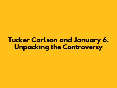 Tucker Carlson and January 6: Unpacking the Controversy