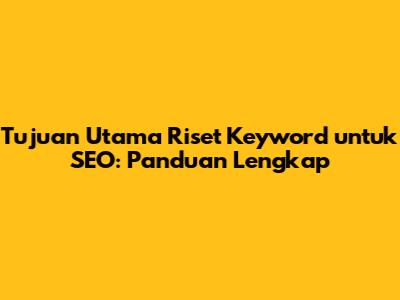 Tujuan Utama Riset Keyword untuk SEO: Panduan Lengkap