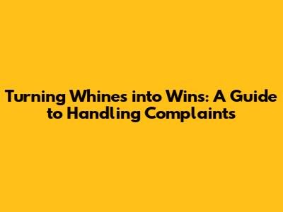 Turning Whines into Wins: A Guide to Handling Complaints