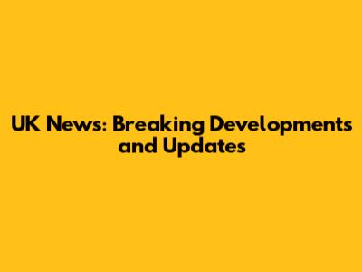 UK News: Breaking Developments and Updates