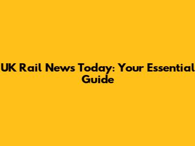 UK Rail News Today: Your Essential Guide