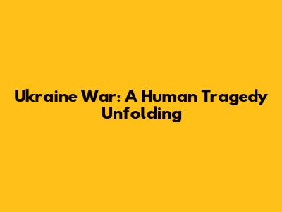 Ukraine War: A Human Tragedy Unfolding