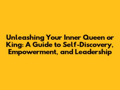 Unleashing Your Inner Queen or King: A Guide to Self-Discovery, Empowerment, and Leadership
