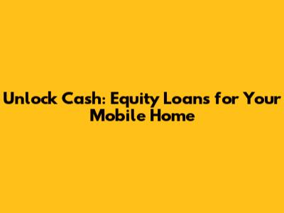 Unlock Cash: Equity Loans for Your Mobile Home
