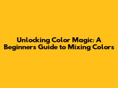 Unlocking Color Magic: A Beginner's Guide to Mixing Colors