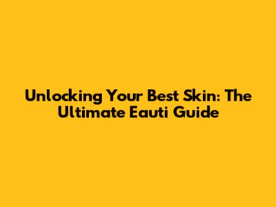 Unlocking Your Best Skin: The Ultimate Eauti Guide
