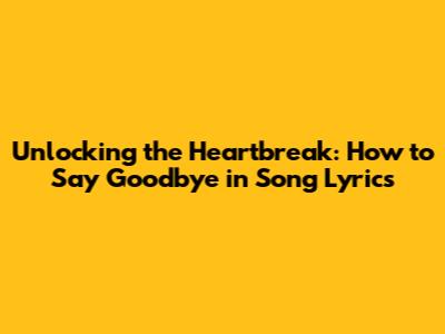 Unlocking the Heartbreak: How to Say Goodbye in Song Lyrics