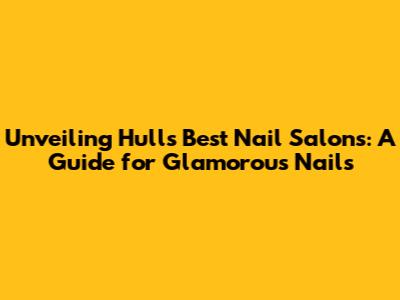 Unveiling Hull's Best Nail Salons: A Guide for Glamorous Nails