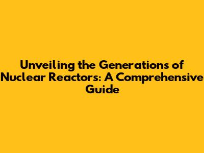 Unveiling the Generations of Nuclear Reactors: A Comprehensive Guide