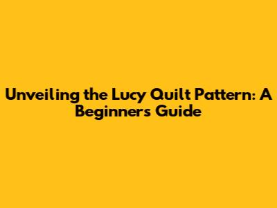 Unveiling the Lucy Quilt Pattern: A Beginner's Guide