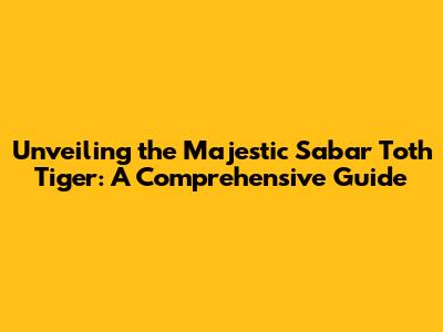 Unveiling the Majestic Sabar Toth Tiger: A Comprehensive Guide