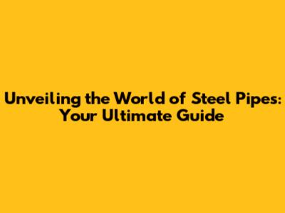 Unveiling the World of Steel Pipes: Your Ultimate Guide