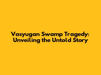 Vasyugan Swamp Tragedy: Unveiling the Untold Story