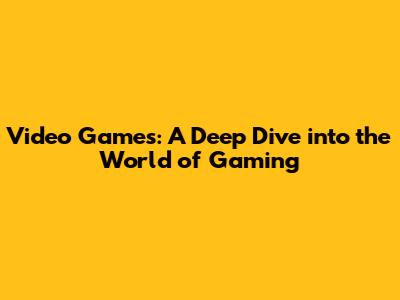 Video Games: A Deep Dive into the World of Gaming