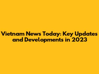 Vietnam News Today: Key Updates and Developments in 2023