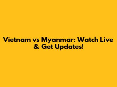 Vietnam vs Myanmar: Watch Live & Get Updates!