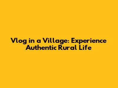 Vlog in a Village: Experience Authentic Rural Life
