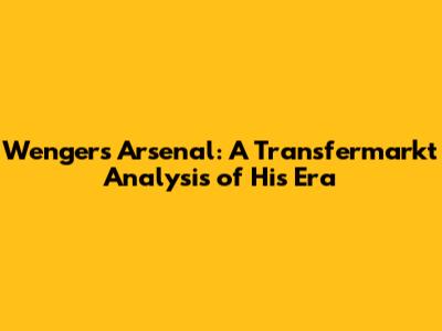 Wenger's Arsenal: A Transfermarkt Analysis of His Era