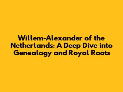 Willem-Alexander of the Netherlands: A Deep Dive into Genealogy and Royal Roots