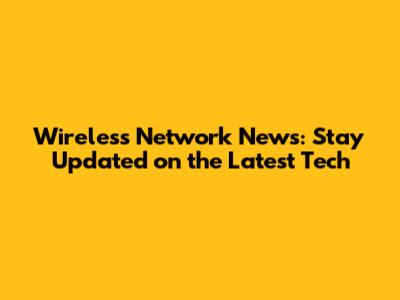 Wireless Network News: Stay Updated on the Latest Tech
