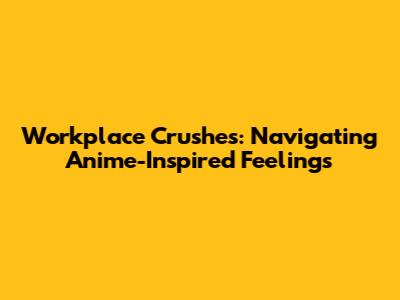 Workplace Crushes: Navigating Anime-Inspired Feelings