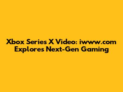 Xbox Series X Video: iwww.com Explores Next-Gen Gaming