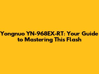 Yongnuo YN-968EX-RT: Your Guide to Mastering This Flash