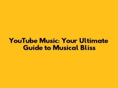 YouTube Music: Your Ultimate Guide to Musical Bliss