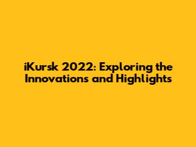 iKursk 2022: Exploring the Innovations and Highlights