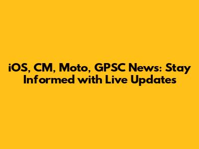 iOS, CM, Moto, GPSC News: Stay Informed with Live Updates