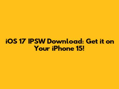 iOS 17 IPSW Download: Get it on Your iPhone 15!