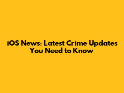 iOS News: Latest Crime Updates You Need to Know
