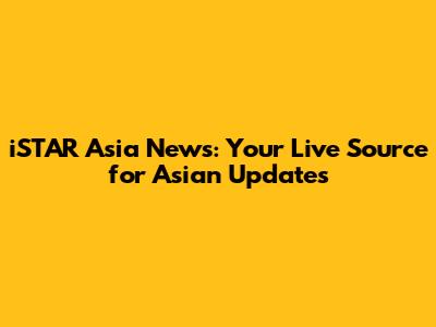 iSTAR Asia News: Your Live Source for Asian Updates