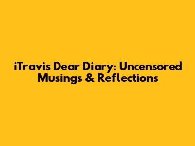 iTravis Dear Diary: Uncensored Musings & Reflections
