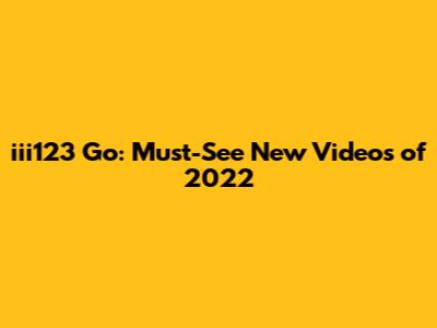 iii123 Go: Must-See New Videos of 2022