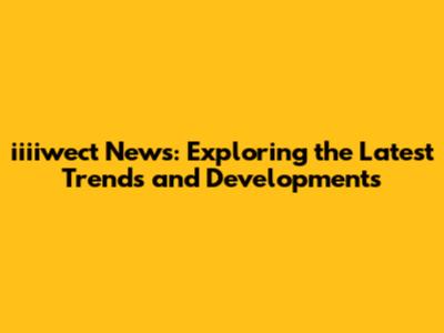 iiiiwect News: Exploring the Latest Trends and Developments