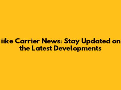 iike Carrier News: Stay Updated on the Latest Developments