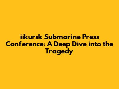 iikursk Submarine Press Conference: A Deep Dive into the Tragedy